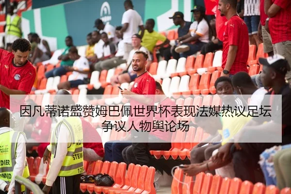 因凡蒂诺盛赞姆巴佩世界杯表现法媒热议足坛争议人物舆论场